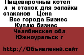 Пищеварочный котел 25 л. и станок для запайки стаканов › Цена ­ 250 000 - Все города Бизнес » Куплю бизнес   . Челябинская обл.,Южноуральск г.